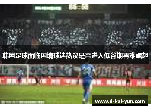 韩国足球面临困境球迷热议是否进入低谷期再难崛起
